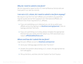 Bluehost Affiliate Marketing Guide FAQ 52
Why do I need to submit a tax form?
I am not a U.S. citizen; do I need to submit a tax form anyway?
Where and how do I submit the tax form?
We are required to report to the U.S. Internal Revenue Service who we
have paid in our own tax records.
We require a tax form for each affiliate account before any payments
may be issued, but tax form questions for international affiliates are
different than those required of U.S. affiliates.
Log into your affiliate account at bluehost.com/partner.
If you are submitting as an individual, you can do so within your
affiliate account by signing in at bluehost.com/cgi/partner. Click on
Settings and then Tax Form.
If you are submitting as an entity, please complete the appropriate
W-8 form for your entity and then attach as a PDF and email it as a
reply to affiliates@bluehost.com.
Go to your Settings page and then click “Tax Form.”
Answer the question about being a U.S. citizen; the appropriate tax
form will appear.
Fill out the form, and then click the “Submit Tax Form” button.
 