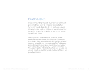 Bluehost Affiliate Marketing Guide Partner with Bluehost 6
Industry Leader
Since our founding in 2003, Bluehost has continually
pioneered new ways to empower people to fully
harness the web. Based in Orem, Utah, we provide
comprehensive tools to millions of users throughout
the world so anyone — novice or pro — can get on
the web and thrive.
Our customers have unlimited potential, so we
were one of the first web hosts to offer unmetered
bandwidth along with unlimited storage space, email
capacity, and domains. We were also one of the first
hosting companies to offer 24/7 customer support.
Now, as an leader in both technology and service, we
work tirelessly to build products that our affiliates can
proudly promote.
 