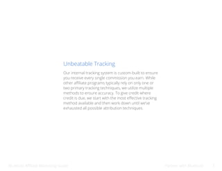 Bluehost Affiliate Marketing Guide Partner with Bluehost 7
Unbeatable Tracking
Our internal tracking system is custom-built to ensure
you receive every single commission you earn. While
other affiliate programs typically rely on only one or
two primary tracking techniques, we utilize multiple
methods to ensure accuracy. To give credit where
credit is due, we start with the most effective tracking
method available and then work down until we’ve
exhausted all possible attribution techniques.
 