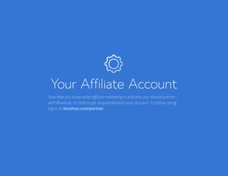 Bluehost Affiliate Marketing Guide Your Affiliate Account 8
Your Affiliate Account
Now that you know what affiliate marketing is and why you should partner
with Bluehost, it’s time to get acquainted with your account. To follow along,
log in at bluehost.com/partner.
 