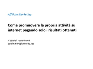 Affiliate Marketing


Come promuovere la propria attività su
internet pagando solo i risultati ottenuti

A cura di Paolo Moro
paolo.moro@alverde.net




                                             1
 