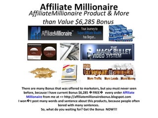 Affiliate Millionaire AffiliateMillionaire Product & More than Value $6,285 Bonus  There are many Bonus that was offered to marketers, but you must never seen before, because I have current Bonus $6,285 �FREE�  every order  Affiliate Millionaire  from me at => http://affiliatemillionairebonus.blogspot.com  I won�t post many words and sentence about this products, because people often bored with many sentences.  So, what do you waiting for? Get the Bonus  NOW!!! 
