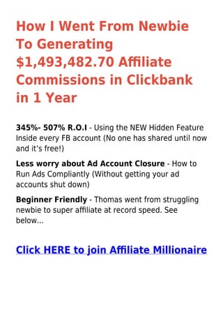 How I Went From Newbie
To Generating
$1,493,482.70 Aﬃliate
Commissions in Clickbank
in 1 Year
345%- 507% R.O.I - Using the NEW Hidden Feature
Inside every FB account (No one has shared until now
and it’s free!)
Less worry about Ad Account Closure - How to
Run Ads Compliantly (Without getting your ad
accounts shut down)
Beginner Friendly - Thomas went from struggling
newbie to super aﬃliate at record speed. See
below...
Click HERE to join Aﬃliate Millionaire
 