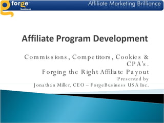 Commissions, Competitors, Cookies & CPA’s. Forging the Right Affiliate Payout Presented by Jonathan Miller, CEO – ForgeBusiness USA Inc. 