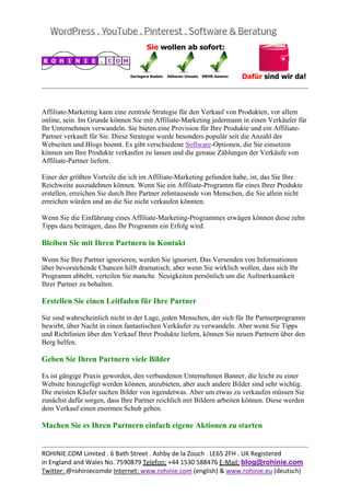  
                                                                                                
 

Affiliate-Marketing kann eine zentrale Strategie für den Verkauf von Produkten, vor allem
online, sein. Im Grunde können Sie mit Affiliate-Marketing jedermann in einen Verkäufer für
Ihr Unternehmen verwandeln. Sie bieten eine Provision für Ihre Produkte und ein Affiliate-
Partner verkauft für Sie. Diese Strategie wurde besonders populär seit die Anzahl der
Webseiten und Blogs boomt. Es gibt verschiedene Software-Optionen, die Sie einsetzen
können um Ihre Produkte verkaufen zu lassen und die genaue Zählungen der Verkäufe von
Affiliate-Partner liefern.

Einer der größten Vorteile die ich im Affiliate-Marketing gefunden habe, ist, das Sie Ihre
Reichweite auszudehnen können. Wenn Sie ein Affiliate-Programm für eines Ihrer Produkte
erstellen, erreichen Sie durch Ihre Partner zehntausende von Menschen, die Sie allein nicht
erreichen würden und an die Sie nicht verkaufen könnten.

Wenn Sie die Einführung eines Affiliate-Marketing-Programmes erwägen können diese zehn
Tipps dazu beitragen, dass Ihr Programm ein Erfolg wird.

Bleiben Sie mit Ihren Partnern in Kontakt

Wenn Sie Ihre Partner ignorieren, werden Sie ignoriert. Das Versenden von Informationen
über bevorstehende Chancen hilft dramatisch, aber wenn Sie wirklich wollen, dass sich Ihr
Programm abhebt, verteilen Sie manche Neuigkeiten persönlich um die Aufmerksamkeit
Ihrer Partner zu behalten.

Erstellen Sie einen Leitfaden für Ihre Partner

Sie sind wahrscheinlich nicht in der Lage, jeden Menschen, der sich für Ihr Partnerprogramm
bewirbt, über Nacht in einen fantastischen Verkäufer zu verwandeln. Aber wenn Sie Tipps
und Richtlinien über den Verkauf Ihrer Produkte liefern, können Sie neuen Partnern über den
Berg helfen.

Geben Sie Ihren Partnern viele Bilder

Es ist gängige Praxis geworden, den verbundenen Unternehmen Banner, die leicht zu einer
Website hinzugefügt werden können, anzubieten, aber auch andere Bilder sind sehr wichtig.
Die meisten Käufer suchen Bilder von irgendetwas. Aber um etwas zu verkaufen müssen Sie
zunächst dafür sorgen, dass Ihre Partner reichlich mit Bildern arbeiten können. Diese werden
dem Verkauf einen enormen Schub geben.

Machen Sie es Ihren Partnern einfach eigene Aktionen zu starten

                                                                                                
ROHINIE.COM Limited . 6 Bath Street . Ashby de la Zouch . LE65 2FH . UK Registered 
in England and Wales No. 7590879 Telefon: +44 1530 588476 E‐Mail: blog@rohinie.com 
Twitter: @rohiniecomde Internet: www.rohinie.com (english) & www.rohinie.eu (deutsch)  
 
