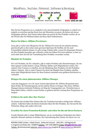  
                                                                                                 


Das Ziel des Programms ist es, möglichst viele unterschiedliche Zielgruppen so schnell wie
möglich zu erreichen und das Know-how der Menschen zu nutzen, die bereits mit diesen
Zielgruppen arbeiten. Ihre Partner haben Ideen um gezielt für Ihre Produkte werben, da sie
das Wissen über ihr Publikum haben und diese Ideen funktionieren.

Bieten Sie höhere Affiliate-Provisionen

Zwar gibt es sicher eine Obergrenze für die Affiliate-Provision die Sie anbieten können,
gleichwohl gibt es aber sicher einen gewissen Spielraum für Staffeln, die Sie nach
Umsatzhöhen anbieten können. Es gibt wenige Gründe dafür, warum Sie denjenigen Partnern,
die Ihre Produkte besonders gut verkaufen, nicht eine höhere Provision anbieten, so dass sie
noch mehr ihrer Zeit für die Vermarktung Ihrer Produkte verwenden werden.

Bündeln Sie Produkte

Für viele Produkte, die Sie verkaufen, gibt es andere Produkte oder Dienstleistungen, die mit
ihnen gepaart werden können. Einige Affiliates dürften nach Möglichkeiten suchen, ihre
eigenen Joint-Ventures zu schaffen, also die Bündelung Ihrer Produkte mit den Produkten
anderer Anbieter. Aber je mehr Chancen Sie durch das Bündeln Ihrer Produkte schaffen,
desto mehr Möglichkeiten bieten Sie Ihren Partnern innerhalb einer größeren Reichweite zu
verkaufen.

Bringen Sie einen phänomenalen Affiliate-Manager

Auch das Engagieren von z.B. einem Teilzeit-Spezialisten für Affiliate-Programme kann
Ihnen helfen, Ihr Partnerprogramm auf die nächste Ebene zu bringen. Mit einem Affiliate-
Manager können technische Probleme ein Ding der Vergangenheit sein. Weiterhin kann er
Ihnen dabei helfen, wirklich zu den Großen zu gehören und die Leistung Ihres Programmes zu
steigern.

Erfahren Sie mehr über Ihre Partner

Sie können den Großteil Ihrer Partner über die Techniken besonders erfolgreicher Affiliates
schulen. Außerdem haben die Besten bestimmte Ideen für Ihre Produkte, die relevant für ihre
Webseiten, Blogs oder andere Orte sind.

Erstellen Sie einen Promotion-Kalender und teilen Sie ihn mit Ihren Partnern

In jeder Branche gibt es einige Möglichkeiten, um an verschiedenen Zeitpunkten des Jahres
spezielle Aktionen anbieten zu können. Die Unterstützung Ihrer Partner mit dieser Art von
                                                                                                 
ROHINIE.COM Limited . 6 Bath Street . Ashby de la Zouch . LE65 2FH . UK Registered 
in England and Wales No. 7590879 Telefon: +44 1530 588476 E‐Mail: blog@rohinie.com 
Twitter: @rohiniecomde Internet: www.rohinie.com (english) & www.rohinie.eu (deutsch)  
 
