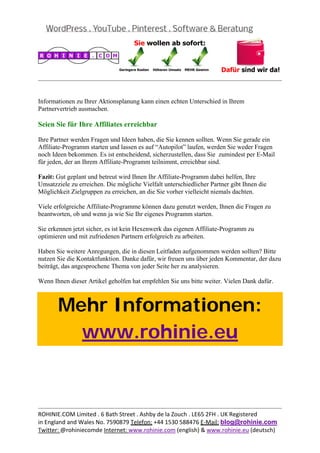  
                                                                                              


Informationen zu Ihrer Aktionsplanung kann einen echten Unterschied in Ihrem
Partnervertrieb ausmachen.

Seien Sie für Ihre Affiliates erreichbar

Ihre Partner werden Fragen und Ideen haben, die Sie kennen sollten. Wenn Sie gerade ein
Affiliate-Programm starten und lassen es auf “Autopilot” laufen, werden Sie weder Fragen
noch Ideen bekommen. Es ist entscheidend, sicherzustellen, dass Sie zumindest per E-Mail
für jeden, der an Ihrem Affiliate-Programm teilnimmt, erreichbar sind.

Fazit: Gut geplant und betreut wird Ihnen Ihr Affiliate-Programm dabei helfen, Ihre
Umsatzziele zu erreichen. Die mögliche Vielfalt unterschiedlicher Partner gibt Ihnen die
Möglichkeit Zielgruppen zu erreichen, an die Sie vorher vielleicht niemals dachten.

Viele erfolgreiche Affiliate-Programme können dazu genutzt werden, Ihnen die Fragen zu
beantworten, ob und wenn ja wie Sie Ihr eigenes Programm starten.

Sie erkennen jetzt sicher, es ist kein Hexenwerk das eigenen Affiliate-Programm zu
optimieren und mit zufriedenen Partnern erfolgreich zu arbeiten.

Haben Sie weitere Anregungen, die in diesen Leitfaden aufgenommen werden sollten? Bitte
nutzen Sie die Kontaktfunktion. Danke dafür, wir freuen uns über jeden Kommentar, der dazu
beiträgt, das angesprochene Thema von jeder Seite her zu analysieren.

Wenn Ihnen dieser Artikel geholfen hat empfehlen Sie uns bitte weiter. Vielen Dank dafür.



       Mehr Informationen:
         www.rohinie.eu
 




                                                                                              
ROHINIE.COM Limited . 6 Bath Street . Ashby de la Zouch . LE65 2FH . UK Registered 
in England and Wales No. 7590879 Telefon: +44 1530 588476 E‐Mail: blog@rohinie.com 
Twitter: @rohiniecomde Internet: www.rohinie.com (english) & www.rohinie.eu (deutsch)  
 
