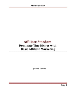 Affiliate Stardom




   Affiliate Stardom
Dominate Tiny Niches with
 Basic Affiliate Marketing




         By Jason Fladlien




                             Page 1
 