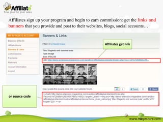 Affiliates sign up your program and begin to earn commission: get the links and
banners that you provide and post to their websites, blogs, social accounts…


                                                   Affiliates get link




or source code




                                                                     www.magestore.com
 