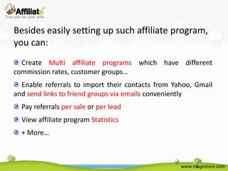 Besides easily setting up such affiliate program,
you can:
  Create Multi affiliate programs which have different
commission rates, customer groups…
  Enable referrals to import their contacts from Yahoo, Gmail
and send links to friend groups via emails conveniently
  Pay referrals per sale or per lead
  View affiliate program Statistics
  + More…



                                                   www.magestore.com
 