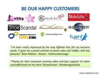 “I’ve been really impressed by the way Affiliate Plus fits my business
needs. It gave me a great solution to boost sales and traffics with key
features.” Allan Walson - Owner - Fashionadvantage

“Thanks for their awesome training video and fast support! It's been
used effectively on my store.”Schwarzman - Marketingsolution

                                                             www.magestore.com
 