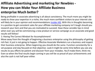 Affiliate Advertising and marketing for Newbies -
How you can Make Your Affiliate Business
enterprise Much better?
Being profitable in associate advertising is all about consistency. The much more you might be
ready to show your expertise in a niche, the much more confident visitors to your internet site
will likely be in your opinion and recommendations Insider HQ. With this in thoughts becoming
in a position to get consistent sales for your affiliate marketing company isn't tough should you
research your item and that you are motivated to succeed. Have these sensible tips in mind
when ever you will be commencing a new product or service campaign as an associate and good
results will follow!
1: Having The Correct Mindset for Accomplishment!
Move away from the thought of beginning a business enterprise using the philosophy of getting
rich fast. It just is not going to happen. Effective Associate Marketers run a business and respect
their business enterprise. When beginning you should do the same. Function consistently for a
set purpose and stay focused on that objective. Look it might be some time before you see any
results to you efforts be patient and discover from your mistakes. You'll make them, think me.
Even so when the final results begin coming in you will be so proud of your achievements and
also the cash is not half poor either.
 