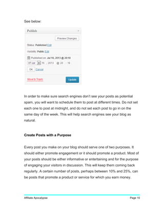 See below:
In order to make sure search engines don’t see your posts as potential
spam, you will want to schedule them to post at different times. Do not set
each one to post at midnight, and do not set each post to go in on the
same day of the week. This will help search engines see your blog as
natural.
Create Posts with a Purpose
Every post you make on your blog should serve one of two purposes. It
should either promote engagement or it should promote a product. Most of
your posts should be either informative or entertaining and for the purpose
of engaging your visitors in discussion. This will keep them coming back
regularly. A certain number of posts, perhaps between 10% and 25%, can
be posts that promote a product or service for which you earn money.
Affiliate Apocalypse Page 10
 