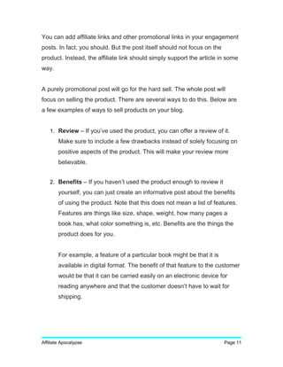 You can add affiliate links and other promotional links in your engagement
posts. In fact, you should. But the post itself should not focus on the
product. Instead, the affiliate link should simply support the article in some
way.
A purely promotional post will go for the hard sell. The whole post will
focus on selling the product. There are several ways to do this. Below are
a few examples of ways to sell products on your blog.
1. Review – If you’ve used the product, you can offer a review of it.
Make sure to include a few drawbacks instead of solely focusing on
positive aspects of the product. This will make your review more
believable.
2. Benefits – If you haven’t used the product enough to review it
yourself, you can just create an informative post about the benefits
of using the product. Note that this does not mean a list of features.
Features are things like size, shape, weight, how many pages a
book has, what color something is, etc. Benefits are the things the
product does for you.
For example, a feature of a particular book might be that it is
available in digital format. The benefit of that feature to the customer
would be that it can be carried easily on an electronic device for
reading anywhere and that the customer doesn’t have to wait for
shipping.
Affiliate Apocalypse Page 11
 