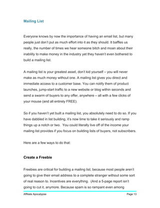 Mailing List
Everyone knows by now the importance of having an email list, but many
people just don’t put as much effort into it as they should. It baffles us
really, the number of times we hear someone bitch and moan about their
inability to make money in the industry yet they haven’t even bothered to
build a mailing list.
A mailing list is your greatest asset, don’t kid yourself – you will never
make as much money without one. A mailing list gives you direct and
immediate access to a customer base. You can notify them of product
launches, jump-start traffic to a new website or blog within seconds and
send a swarm of buyers to any offer, anywhere – all with a few clicks of
your mouse (and all entirely FREE).
So if you haven’t yet built a mailing list, you absolutely need to do so. If you
have dabbled in list building, it’s now time to take it seriously and ramp
things up a notch or two. You could literally live off of the income your
mailing list provides if you focus on building lists of buyers, not subscribers.
Here are a few ways to do that:
Create a Freebie
Freebies are critical for building a mailing list, because most people aren’t
going to give their email address to a complete stranger without some sort
of real reason to. Incentives are everything. (And a 5-page report isn’t
going to cut it, anymore. Because spam is so rampant even among
Affiliate Apocalypse Page 13
 