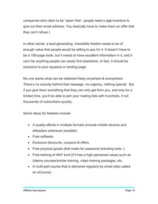 companies who claim to be “spam free”, people need a real incentive to
give out their email address. You basically have to make them an offer that
they can’t refuse.)
In other words, a lead-generating, irresistible freebie needs to be of
enough value that people would be willing to pay for it. It doesn’t have to
be a 100-page book, but it needs to have excellent information in it, and it
can’t be anything people can easily find elsewhere. In fact, it should be
exclusive to your squeeze or landing page.
No one wants what can be obtained freely anywhere & everywhere.
There’s no scarcity behind that message, no urgency, nothing special. But
if you give them something that they can only get from you, and only for a
limited time, you’ll be able to jam your mailing lists with hundreds, if not
thousands of subscribers quickly.
Some ideas for freebies include:
• A quality eBook in multiple formats (include mobile devices and
eReaders whenever possible)
• Free software.
• Exclusive discounts, coupons & offers.
• Free physical goods (that make for awesome branding tools ;)
• Free training of ANY kind (if it has a high perceived value) such as
Udemy courses/similar training, video training packages, etc.
• A multi-part course that is delivered regularly by email (also called
an eCourse).
Affiliate Apocalypse Page 14
 