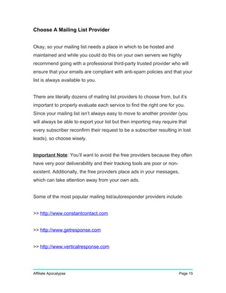 Choose A Mailing List Provider
Okay, so your mailing list needs a place in which to be hosted and
maintained and while you could do this on your own servers we highly
recommend going with a professional third-party trusted provider who will
ensure that your emails are compliant with anti-spam policies and that your
list is always available to you.
There are literally dozens of mailing list providers to choose from, but it’s
important to properly evaluate each service to find the right one for you.
Since your mailing list isn’t always easy to move to another provider (you
will always be able to export your list but then importing may require that
every subscriber reconfirm their request to be a subscriber resulting in lost
leads), so choose wisely.
Important Note: You’ll want to avoid the free providers because they often
have very poor deliverability and their tracking tools are poor or non-
existent. Additionally, the free providers place ads in your messages,
which can take attention away from your own ads.
Some of the most popular mailing list/autoresponder providers include:
>> http://www.constantcontact.com
>> http://www.getresponse.com
>> http://www.verticalresponse.com
Affiliate Apocalypse Page 15
 