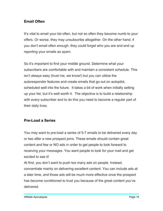 Email Often
It’s vital to email your list often, but not so often they become numb to your
offers. Or worse, they may unsubscribe altogether. On the other hand, if
you don’t email often enough, they could forget who you are and end up
reporting your emails as spam.
So it’s important to find your middle ground. Determine what your
subscribers are comfortable with and maintain a consistent schedule. This
isn’t always easy (trust me, we know!) but you can utilize the
autoresponder features and create emails that go out on autopilot,
scheduled well into the future. It takes a bit of work when initially setting
up your list, but it’s well worth it. The objective is to build a relationship
with every subscriber and to do this you need to become a regular part of
their daily lives.
Pre-Load a Series
You may want to pre-load a series of 5-7 emails to be delivered every day
or two after a new prospect joins. These emails should contain great
content and few or NO ads in order to get people to look forward to
receiving your messages. You want people to look for your mail and get
excited to see it!
At first, you don’t want to push too many ads on people. Instead,
concentrate mainly on delivering excellent content. You can include ads at
a later time, and those ads will be much more effective once the prospect
has become conditioned to trust you because of the great content you’ve
delivered.
Affiliate Apocalypse Page 16
 