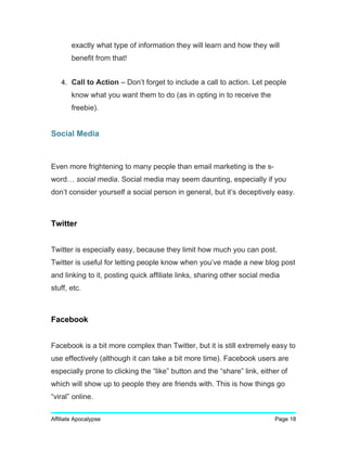 exactly what type of information they will learn and how they will
benefit from that!
4. Call to Action – Don’t forget to include a call to action. Let people
know what you want them to do (as in opting in to receive the
freebie).
Social Media
Even more frightening to many people than email marketing is the s-
word… social media. Social media may seem daunting, especially if you
don’t consider yourself a social person in general, but it’s deceptively easy.
Twitter
Twitter is especially easy, because they limit how much you can post.
Twitter is useful for letting people know when you’ve made a new blog post
and linking to it, posting quick affiliate links, sharing other social media
stuff, etc.
Facebook
Facebook is a bit more complex than Twitter, but it is still extremely easy to
use effectively (although it can take a bit more time). Facebook users are
especially prone to clicking the “like” button and the “share” link, either of
which will show up to people they are friends with. This is how things go
“viral” online.
Affiliate Apocalypse Page 18
 