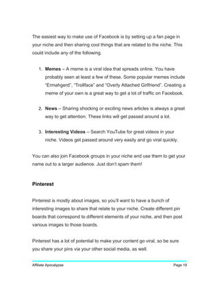The easiest way to make use of Facebook is by setting up a fan page in
your niche and then sharing cool things that are related to the niche. This
could include any of the following.
1. Memes – A meme is a viral idea that spreads online. You have
probably seen at least a few of these. Some popular memes include
“Ermahgerd”, “Trollface” and “Overly Attached Girlfriend”. Creating a
meme of your own is a great way to get a lot of traffic on Facebook.
2. News – Sharing shocking or exciting news articles is always a great
way to get attention. These links will get passed around a lot.
3. Interesting Videos – Search YouTube for great videos in your
niche. Videos get passed around very easily and go viral quickly.
You can also join Facebook groups in your niche and use them to get your
name out to a larger audience. Just don’t spam them!
Pinterest
Pinterest is mostly about images, so you’ll want to have a bunch of
interesting images to share that relate to your niche. Create different pin
boards that correspond to different elements of your niche, and then post
various images to those boards.
Pinterest has a lot of potential to make your content go viral, so be sure
you share your pins via your other social media, as well.
Affiliate Apocalypse Page 19
 