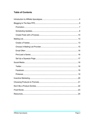 Table of Contents
Introduction to Affiliate Apocalypse.........................................................................4
Blogging Is The New PPC...................................................................................... 6
Promotion............................................................................................................ 7
Scheduling Updates............................................................................................ 8
Create Posts with a Purpose.............................................................................10
Mailing List............................................................................................................ 13
Create a Freebie............................................................................................... 13
Choose A Mailing List Provider.........................................................................15
Email Often .......................................................................................................16
Pre-Load a Series............................................................................................. 16
Set Up a Squeeze Page....................................................................................17
Social Media..........................................................................................................18
Twitter................................................................................................................18
Facebook...........................................................................................................18
Pinterest............................................................................................................ 19
Incentive Marketing...............................................................................................20
Choosing Products to Promote.............................................................................21
Don’t Be a Product Zombie...................................................................................22
Final Words ..........................................................................................................23
Resources.............................................................................................................24
Affiliate Apocalypse Page 2
 