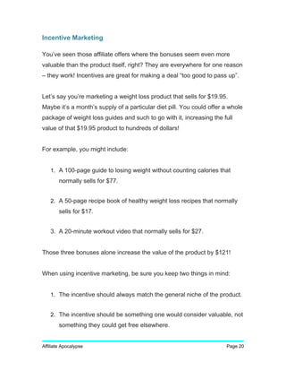 Incentive Marketing
You’ve seen those affiliate offers where the bonuses seem even more
valuable than the product itself, right? They are everywhere for one reason
– they work! Incentives are great for making a deal “too good to pass up”.
Let’s say you’re marketing a weight loss product that sells for $19.95.
Maybe it’s a month’s supply of a particular diet pill. You could offer a whole
package of weight loss guides and such to go with it, increasing the full
value of that $19.95 product to hundreds of dollars!
For example, you might include:
1. A 100-page guide to losing weight without counting calories that
normally sells for $77.
2. A 50-page recipe book of healthy weight loss recipes that normally
sells for $17.
3. A 20-minute workout video that normally sells for $27.
Those three bonuses alone increase the value of the product by $121!
When using incentive marketing, be sure you keep two things in mind:
1. The incentive should always match the general niche of the product.
2. The incentive should be something one would consider valuable, not
something they could get free elsewhere.
Affiliate Apocalypse Page 20
 