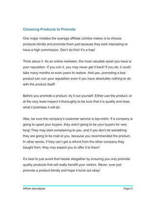 Choosing Products to Promote
One major mistake the average affiliate zombie makes is to choose
products blindly and promote them just because they look interesting or
have a high commission. Don’t do this! It’s a trap!
Think about it. As an online marketer, the most valuable asset you have is
your reputation. If you ruin it, you may never get it back! If you do, it could
take many months or even years to restore. And yes, promoting a bad
product can ruin your reputation even if you have absolutely nothing to do
with the product itself!
Before you promote a product, try it out yourself. Either use the product, or
at the very least inspect it thoroughly to be sure that it is quality and does
what it promises it will do.
Also, be sure the company’s customer service is top-notch. If a company is
going to upset your buyers, they aren’t going to be your buyers for very
long! They may start complaining to you, and if you don’t do something
they are going to be mad at you, because you recommended the product.
In other words, if they can’t get a refund from the other company they
bought from, they may expect you to offer it to them!
It’s best to just avoid that hassle altogether by ensuring you only promote
quality products that will really benefit your visitors. Never, ever just
promote a product blindly and hope it turns out okay!
Affiliate Apocalypse Page 21
 