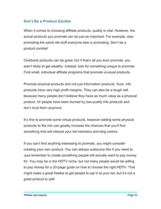 Don’t Be a Product Zombie
When it comes to choosing affiliate products, quality is vital. However, the
actual products you promote can be just as important. For example, stop
promoting the same old stuff everyone else is promoting. Don’t be a
product zombie!
Clickbank products can be great, but if that’s all you ever promote, you
aren’t likely to get wealthy. Instead, look for something unique to promote.
Find small, individual affiliate programs that promote unusual products.
Promote physical products and not just information products. Sure, info
products have very high profit margins. They can also be a tough sell,
because many people don’t believe they have as much value as a physical
product. Or people have been burned by low-quality info products and
don’t trust them anymore.
It’s fine to promote some virtual products, however adding some physical
products to the mix can greatly increase the chances that you’ll find
something that will interest your list members and blog visitors.
If you can’t find anything interesting to promote, you might consider
creating your own product. You can always outsource this if you need to.
Just remember to create something people will actually want to pay money
for. You may be in the HDTV niche, but not many people would be willing
to pay money for a 20-page guide on how to choose the right HDTV. That
might make a great freebie to get people to opt in to your list, but it’s not a
great product to sell!
Affiliate Apocalypse Page 22
 