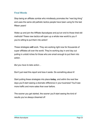 Final Words
Stop being an affiliate zombie who mindlessly promotes the “next big thing”
and uses the same old pathetic tactics people have been using for the last
fifteen years!
Wake up and join the Affiliate Apocalypse and put an end to those tired old
methods! These new tactics will open up a whole new world to you if
you’re willing to put them into action!
These strategies will work. They are working right now for thousands of
super affiliates all over the world. They’re working day in and day out
pulling in untold riches for those who are smart enough to put them into
action.
But you have to take action…
Don’t just read this report and toss it aside. Do something about it!
Start putting these strategies into place today, and within the next few
days you’ll start seeing a dramatic difference in your business! You’ll see
more traffic and more sales than ever before.
The sooner you get started, the sooner you’ll start seeing the kind of
results you’ve always dreamed of!
Affiliate Apocalypse Page 23
 