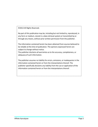 Affiliate Apocalypse Page 3
©2013 All Rights Reserved.
No part of this publication may be, including but not limited to, reproduced, in
any form or medium, stored in a data retrieval system or transmitted by or
through any means, without prior written permission from the publisher.
The information contained herein has been obtained from sources believed to
be reliable at the time of publication. The opinions expressed herein are
subject to change without notice.
The publisher disclaims all warranties as to the accuracy, completeness, or
adequacy of such information.
The publisher assumes no liability for errors, omissions, or inadequacies in the
information contained herein or from the interpretations thereof. The
publisher specifically disclaims any liability from the use or application of the
information contained herein or from the interpretations thereof.
 