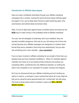 Introduction to Affiliate Apocalypse
Have you been mindlessly shambling through your affiliate marketing
campaigns like a zombie, reusing the same old brain-dead methods again
and again? If so, you’ve likely been forced to watch declining sales, limp
commissions and almost dead conversion rates.
Well, it’s time to fight back against these zombified tactics and discover the
NEW way to make money in the profitable world of affiliate marketing!
You see, the old strategies of yesterday aren’t just outdated, they are
actually incredibly dangerous. Not only do you risk losing a lot of time and
money because your affiliate campaigns are designed on a broken down
format (that savvy marketer’s have long since abandoned), but you also
risk something even more valuable – your reputation!
If you’ve been involved in affiliate marketing for any length of time than you
already know just how important credibility is. When it’s marketer-against-
marketer and many of us are touting similar products and pushing out
competing offers, sometimes the only difference between us making the
sale or the competitor is our reputation for quality, honesty and integrity!
So If you’ve discovered that your affiliate marketing just isn’t working as
well as it used to, or perhaps it never worked that well at all, it just might be
that you’re using the same general tactics the “uninformed” are still using.
The truth is those tactics haven’t worked in years and WILL NEVER
WORK AGAIN…
Affiliate Apocalypse Page 4
 