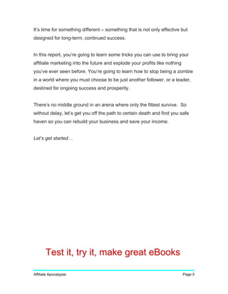 It’s time for something different – something that is not only effective but
designed for long-term, continued success.
In this report, you’re going to learn some tricks you can use to bring your
affiliate marketing into the future and explode your profits like nothing
you’ve ever seen before. You’re going to learn how to stop being a zombie
in a world where you must choose to be just another follower, or a leader,
destined for ongoing success and prosperity.
There’s no middle ground in an arena where only the fittest survive. So
without delay, let’s get you off the path to certain death and find you safe
haven so you can rebuild your business and save your income.
Let’s get started…
Affiliate Apocalypse Page 5
Test it, try it, make great eBooks
 