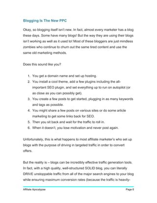Blogging Is The New PPC
Okay, so blogging itself isn’t new. In fact, almost every marketer has a blog
these days. Some have many blogs! But the way they are using their blogs
isn’t working as well as it used to! Most of these bloggers are just mindless
zombies who continue to churn out the same tired content and use the
same old marketing methods.
Does this sound like you?
1. You get a domain name and set up hosting.
2. You install a cool theme, add a few plugins including the all-
important SEO plugin, and set everything up to run on autopilot (or
as close as you can possibly get).
3. You create a few posts to get started, plugging in as many keywords
and tags as possible.
4. You might share a few posts on various sites or do some article
marketing to get some links back for SEO.
5. Then you sit back and wait for the traffic to roll in.
6. When it doesn’t, you lose motivation and never post again.
Unfortunately, this is what happens to most affiliate marketer’s who set up
blogs with the purpose of driving in targeted traffic in order to convert
offers.
But the reality is – blogs can be incredibly effective traffic generation tools.
In fact, with a high quality, well-structured SOLID blog, you can literally
DRIVE unstoppable traffic from all of the major search engines to your blog
while ensuring maximum conversion rates (because the traffic is heavily-
Affiliate Apocalypse Page 6
 