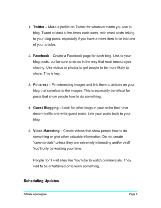 1. Twitter – Make a profile on Twitter for whatever name you use to
blog. Tweet at least a few times each week, with most posts linking
to your blog posts, especially if you have a news item to tie into one
of your articles.
2. Facebook – Create a Facebook page for each blog. Link to your
blog posts, but be sure to do so in the way that most encourages
sharing. Use videos or photos to get people to be more likely to
share. This is key.
3. Pinterest – Pin interesting images and link them to articles on your
blog that correlate to the images. This is especially beneficial for
posts that show people how to do something.
4. Guest Blogging – Look for other blogs in your niche that have
decent traffic and write guest posts. Link your posts back to your
blog.
5. Video Marketing – Create videos that show people how to do
something or give other valuable information. Do not create
“commercials” unless they are extremely interesting and/or viral!
You’ll only be wasting your time.
People don’t visit sites like YouTube to watch commercials. They
visit to be entertained or to learn something.
Scheduling Updates
Affiliate Apocalypse Page 8
 