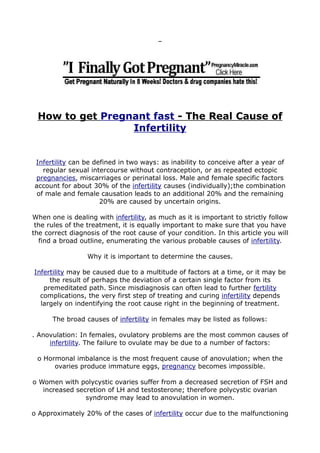 How to get Pregnant fast - The Real Cause of
Infertility
Infertility can be defined in two ways: as inability to conceive after a year of
regular sexual intercourse without contraception, or as repeated ectopic
pregnancies, miscarriages or perinatal loss. Male and female specific factors
account for about 30% of the infertility causes (individually);the combination
of male and female causation leads to an additional 20% and the remaining
20% are caused by uncertain origins.
When one is dealing with infertility, as much as it is important to strictly follow
the rules of the treatment, it is equally important to make sure that you have
the correct diagnosis of the root cause of your condition. In this article you will
find a broad outline, enumerating the various probable causes of infertility.
Why it is important to determine the causes.
Infertility may be caused due to a multitude of factors at a time, or it may be
the result of perhaps the deviation of a certain single factor from its
premeditated path. Since misdiagnosis can often lead to further fertility
complications, the very first step of treating and curing infertility depends
largely on indentifying the root cause right in the beginning of treatment.
The broad causes of infertility in females may be listed as follows:
. Anovulation: In females, ovulatory problems are the most common causes of
infertility. The failure to ovulate may be due to a number of factors:
o Hormonal imbalance is the most frequent cause of anovulation; when the
ovaries produce immature eggs, pregnancy becomes impossible.
o Women with polycystic ovaries suffer from a decreased secretion of FSH and
increased secretion of LH and testosterone; therefore polycystic ovarian
syndrome may lead to anovulation in women.
o Approximately 20% of the cases of infertility occur due to the malfunctioning
 