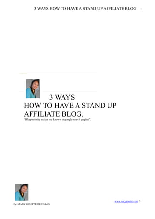 3 WAYS HOW TO HAVE A STAND UP AFFILIATE BLOG                         1




              3 WAYS
       HOW TO HAVE A STAND UP
       AFFILIATE BLOG.
       “Blog website makes me known to google search engine”.




                                                                www.maryjosette.com ©
By: MARY JOSETTE REDILLAS
 