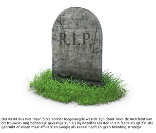 Dat werkt dus niet meer. Sites zonder toegevoegde waarde zijn dood. Voor de merchant kan
dit trouwens nog behoorlijk gevaarlijk zijn als hij dezelfde teksten in z’n feeds als op z’n site
gebruikt of alleen maar affiliate en Google als kanaal heeft en geen branding strategie.
 
