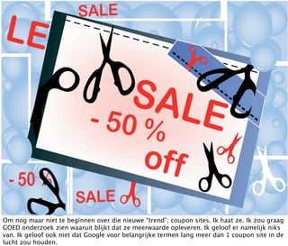 Om nog maar niet te beginnen over die nieuwe “trend”; coupon sites. Ik haat ze. Ik zou graag
GOED onderzoek zien waaruit blijkt dat ze meerwaarde opleveren. Ik geloof er namelijk niks
van. Ik geloof ook niet dat Google voor belangrijke termen lang meer dan 1 coupon site in de
lucht zou houden.
 