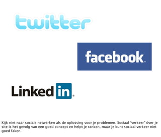 Kijk niet naar sociale netwerken als de oplossing voor je problemen. Sociaal “verkeer” óver je
site is het gevolg van een goed concept en helpt je ranken, maar je kunt sociaal verkeer niet
goed faken.
 