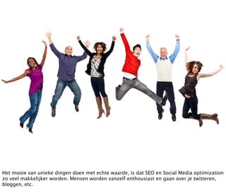 Het mooie van unieke dingen doen met echte waarde, is dat SEO en Social Media optimization
zo veel makkelijker worden. Mensen worden vanzelf enthousiast en gaan over je twitteren,
bloggen, etc.
 