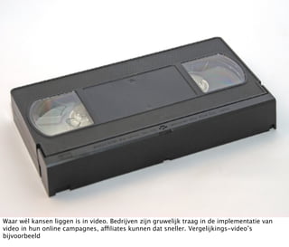 Waar wél kansen liggen is in video. Bedrijven zijn gruwelijk traag in de implementatie van
video in hun online campagnes, affiliates kunnen dat sneller. Vergelijkings-video’s
bijvoorbeeld
 