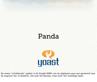 Panda




De meest “schokkende” update in de Google SERPs van de afgelopen paar jaar genoemd naar
de engineer die ‘m bedacht, niet naar het beestje, maar toch. Een schattige naam.
 