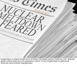Google News is relatief simpel om in te komen met goede content: maak een site / blog dat
goede content heeft over een onderwerp, submit ‘m naar Google News en gebruik de
Universal search embed mogelijkheden.
 