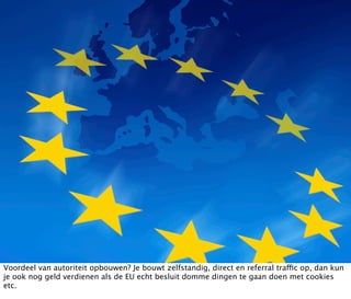 Voordeel van autoriteit opbouwen? Je bouwt zelfstandig, direct en referral traffic op, dan kun
je ook nog geld verdienen als de EU echt besluit domme dingen te gaan doen met cookies
etc.
 