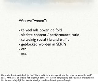 Wat we “weten”:

                  - te veel ads boven de fold
                  - slechte content / performance ratio
                  - te weinig social / brand trafﬁc
                  - geblocked worden in SERPs
                  - etc.
                  - etc.




Als je dat leest, wat denk je dan? Voor welk type sites geldt dat het meeste van allemaal?
Juist. Affiliates. En wat is het eigenlijk écht? Het is een aanpassing aan “zachte” indicatoren.
Het is waarschijnlijk het eerste staaltje machine learning van Google.
 