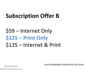 Subscription Offer B

    $59 – Internet Only
    $125 – Print Only
    $125 – Internet & Print


                       From Predictably Irrational by Dan Ariely
   @rogerdooley
#AFD12 #Brainfluence
 