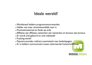 Ideale wereld!	


!   Marktbreed heldere programmavoorwaarden	

!   Helder wie waar verantwoordelijk voor is	


!   Promotiemateriaal en feeds op orde	


!   Afﬁliates zijn afﬁliates, netwerken zijn netwerken en bureaus zijn bureaus	


!   Er wordt snel gekeurd en snel uitbetaald	


!   Tracking werkt!	


!   Payment provider redirect automatisch naar bedankpagina	


!   Er is heldere communicatie tussen adverteerder/netwerk/afﬁliate	

 