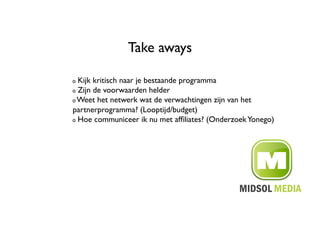 Take aways	


!   Kijk kritisch naar je bestaande programma	

!   Zijn de voorwaarden helder	


!   Weet het netwerk wat de verwachtingen zijn van het

partnerprogramma? (Looptijd/budget)	

!   Hoe communiceer ik nu met afﬁliates? (Onderzoek Yonego)	

 