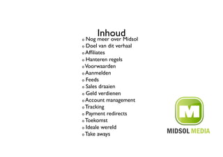 ! 
         Inhoud	

     Nog meer over Midsol	

!   Doel van dit verhaal	

!   Afﬁliates	


!   Hanteren regels	


!   Voorwaarden	


!   Aanmelden	


!   Feeds	


!   Sales draaien	


!   Geld verdienen	


!   Account management	


!   Tracking	


!   Payment redirects	


!   Toekomst	


!   Ideale wereld	


!   Take aways	

 
