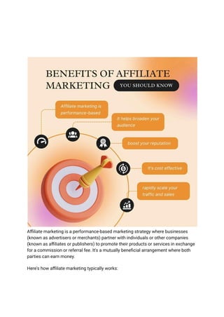 Affiliate marketing is a performance-based marketing strategy where businesses
(known as advertisers or merchants) partner with individuals or other companies
(known as affiliates or publishers) to promote their products or services in exchange
for a commission or referral fee. It's a mutually beneficial arrangement where both
parties can earn money.
Here's how affiliate marketing typically works:
 